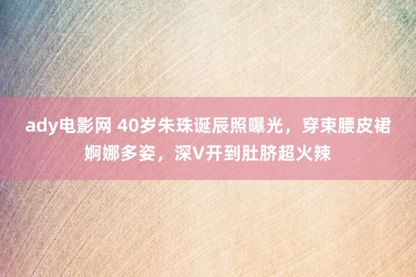 ady电影网 40岁朱珠诞辰照曝光，穿束腰皮裙婀娜多姿，深V开到肚脐超火辣