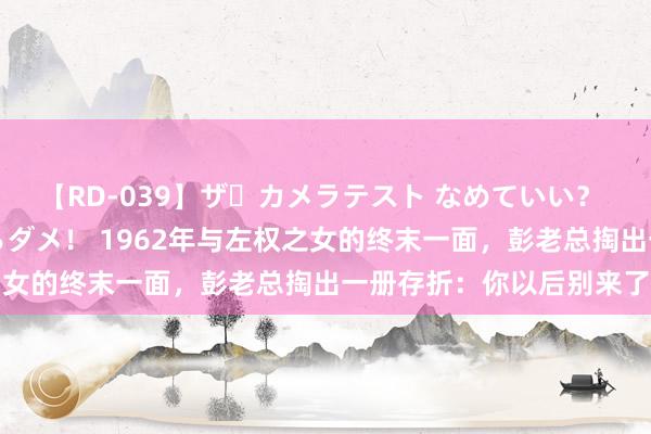 【RD-039】ザ・カメラテスト なめていい？ あ！そこは濡れてるからダメ！ 1962年与左权之女的终末一面，彭老总掏出一册存折：你以后别来了