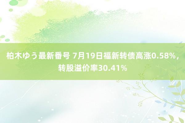 柏木ゆう最新番号 7月19日福新转债高涨0.58%，转股溢价率30.41%