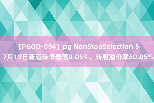 【PGOD-094】pg NonStopSelection 5 7月19日新港转债着落0.05%，转股溢价率50.05%