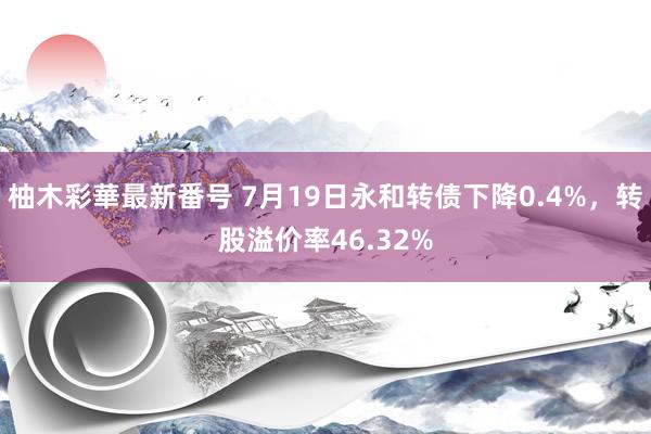 柚木彩華最新番号 7月19日永和转债下降0.4%，转股溢价率46.32%