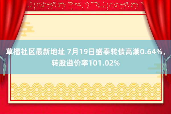 草榴社区最新地址 7月19日盛泰转债高潮0.64%，转股溢价率101.02%