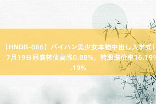 【HNDB-066】パイパン美少女本物中出し入学式！！ 7月19日冠盛转债高涨0.08%，转股溢价率16.19%