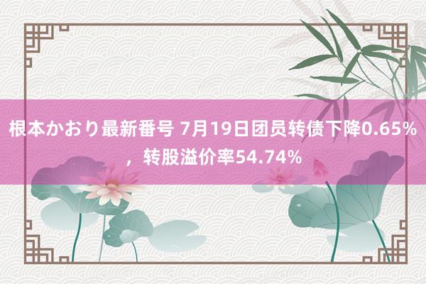 根本かおり最新番号 7月19日团员转债下降0.65%，转股溢价率54.74%