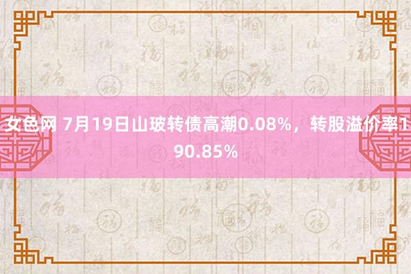 女色网 7月19日山玻转债高潮0.08%，转股溢价率190.85%