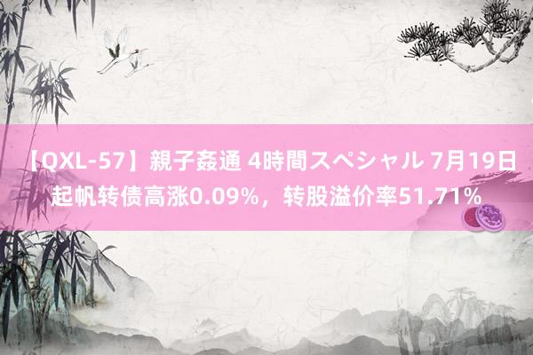 【QXL-57】親子姦通 4時間スペシャル 7月19日起帆转债高涨0.09%，转股溢价率51.71%