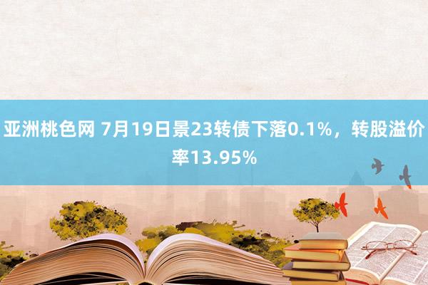 亚洲桃色网 7月19日景23转债下落0.1%，转股溢价率13.95%