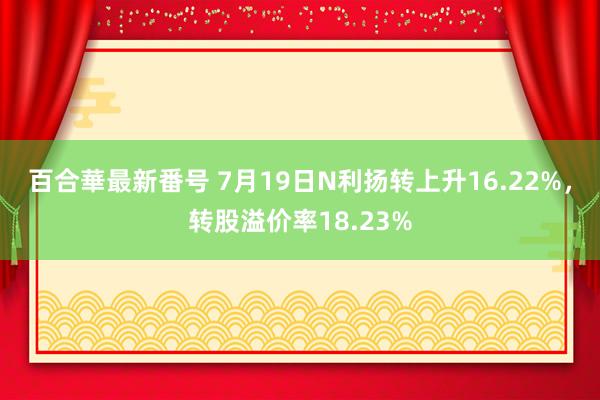 百合華最新番号 7月19日N利扬转上升16.22%，转股溢价率18.23%