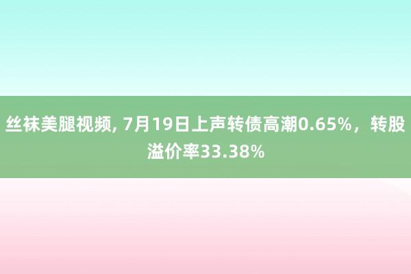 丝袜美腿视频， 7月19日上声转债高潮0.65%，转股溢价率33.38%