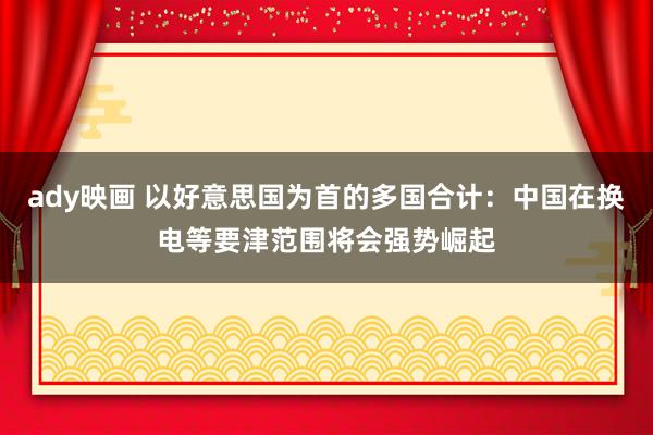 ady映画 以好意思国为首的多国合计：中国在换电等要津范围将会强势崛起