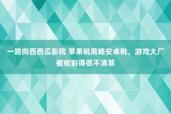 一路向西西瓜影院 苹果税简略安卓税，游戏大厂被收割得很不清翠