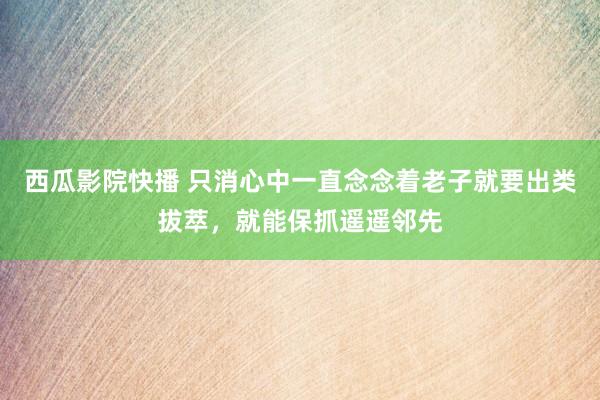 西瓜影院快播 只消心中一直念念着老子就要出类拔萃，就能保抓遥遥邻先