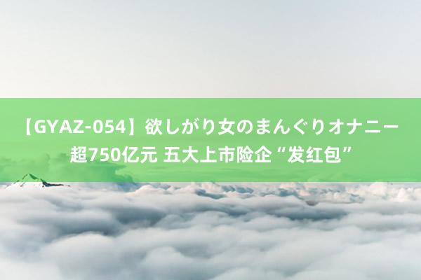 【GYAZ-054】欲しがり女のまんぐりオナニー 超750亿元 五大上市险企“发红包”