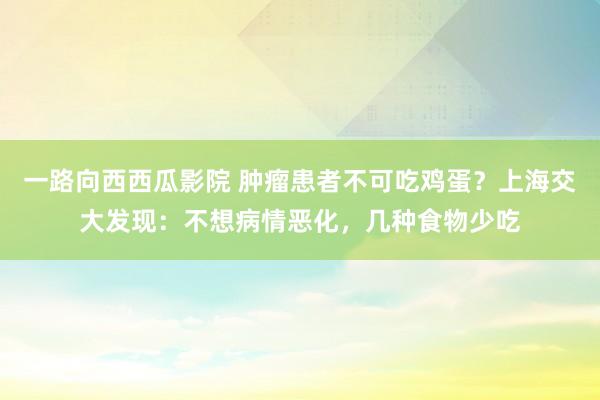 一路向西西瓜影院 肿瘤患者不可吃鸡蛋？上海交大发现：不想病情恶化，几种食物少吃