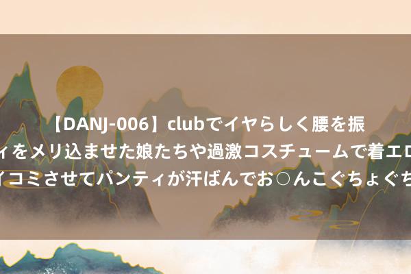 【DANJ-006】clubでイヤらしく腰を振る乱痴気ダンス！パンティをメリ込ませた娘たちや過激コスチュームで着エロやマン土手くっきりクイコミさせてパンティが汗ばんでお○んこぐちょぐちょで勃起しまくりです。 电动车犯警改装整顿要标本兼治