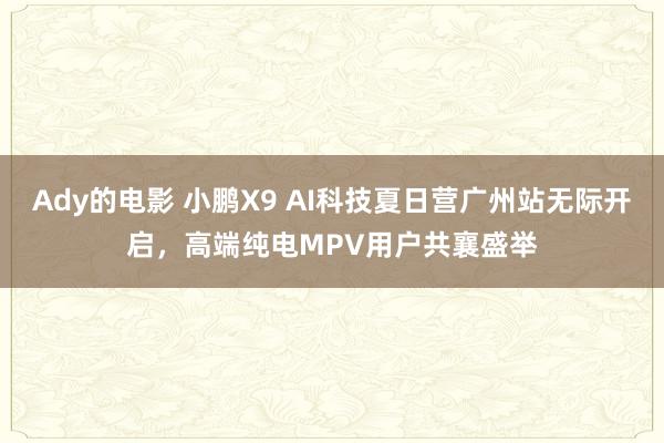 Ady的电影 小鹏X9 AI科技夏日营广州站无际开启，高端纯电MPV用户共襄盛举