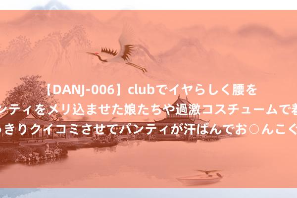 【DANJ-006】clubでイヤらしく腰を振る乱痴気ダンス！パンティをメリ込ませた娘たちや過激コスチュームで着エロやマン土手くっきりクイコミさせてパンティが汗ばんでお○んこぐちょぐちょで勃起しまくりです。 玫瑰的故事：白晓荷终结白富好意思标签与千万财产，前男友的清亮之选