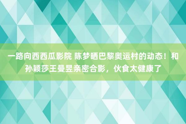 一路向西西瓜影院 陈梦晒巴黎奥运村的动态！和孙颖莎王曼昱亲密合影，伙食太健康了