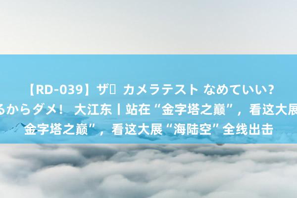 【RD-039】ザ・カメラテスト なめていい？ あ！そこは濡れてるからダメ！ 大江东丨站在“金字塔之巅”，看这大展“海陆空”全线出击