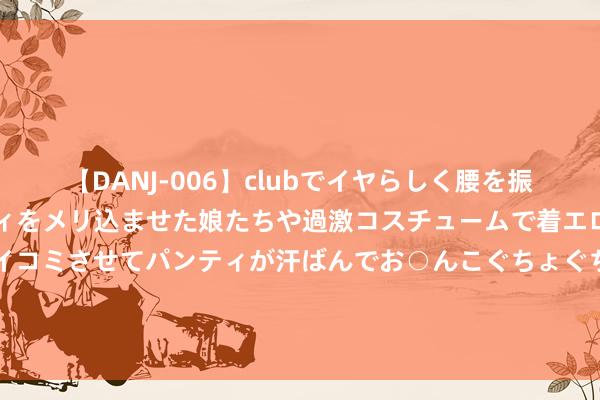 【DANJ-006】clubでイヤらしく腰を振る乱痴気ダンス！パンティをメリ込ませた娘たちや過激コスチュームで着エロやマン土手くっきりクイコミさせてパンティが汗ばんでお○んこぐちょぐちょで勃起しまくりです。 巴菲特戳破中国A股：如若你有10万资金，满仓买一只股票好吗？