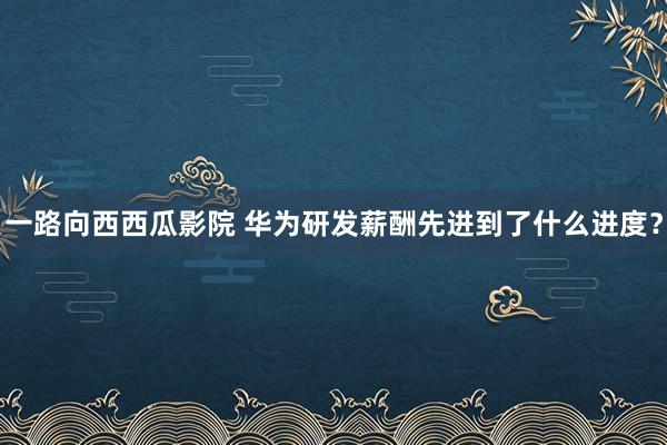 一路向西西瓜影院 华为研发薪酬先进到了什么进度？