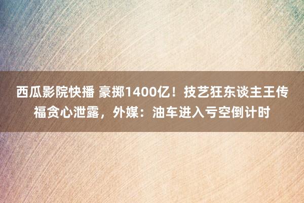 西瓜影院快播 豪掷1400亿！技艺狂东谈主王传福贪心泄露，外媒：油车进入亏空倒计时