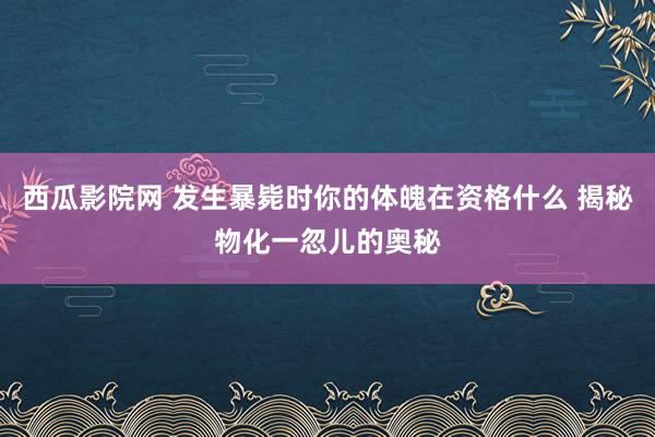 西瓜影院网 发生暴毙时你的体魄在资格什么 揭秘物化一忽儿的奥秘