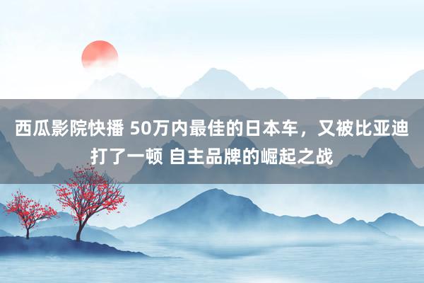 西瓜影院快播 50万内最佳的日本车，又被比亚迪打了一顿 自主品牌的崛起之战