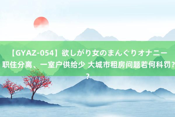 【GYAZ-054】欲しがり女のまんぐりオナニー 职住分离、一室户供给少 大城市租房问题若何科罚？