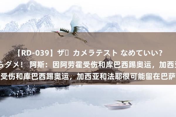 【RD-039】ザ・カメラテスト なめていい？ あ！そこは濡れてるからダメ！ 阿斯：因阿劳霍受伤和库巴西踢奥运，加西亚和法耶很可能留在巴萨