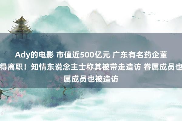 Ady的电影 市值近500亿元 广东有名药企董事长倏得离职！知情东说念主士称其被带走造访 眷属成员也被造访