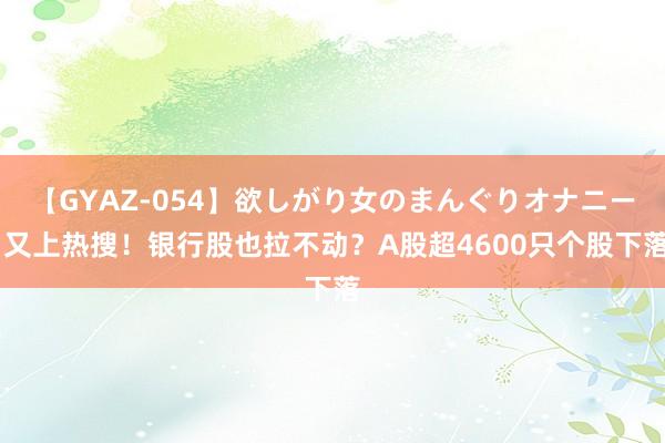 【GYAZ-054】欲しがり女のまんぐりオナニー 又上热搜！银行股也拉不动？A股超4600只个股下落