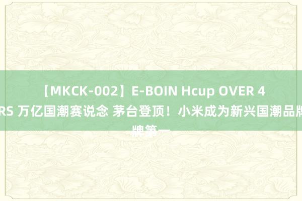 【MKCK-002】E-BOIN Hcup OVER 4HOURS 万亿国潮赛说念 茅台登顶！小米成为新兴国潮品牌第一