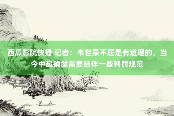 西瓜影院快播 记者：韦世豪不屈是有道理的，当今中超确凿需要结伴一些判罚规范