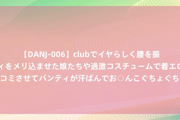 【DANJ-006】clubでイヤらしく腰を振る乱痴気ダンス！パンティをメリ込ませた娘たちや過激コスチュームで着エロやマン土手くっきりクイコミさせてパンティが汗ばんでお○んこぐちょぐちょで勃起しまくりです。 ? 7月16日（星期二） 19:35⚽ 成都蓉城 vs 南通支云