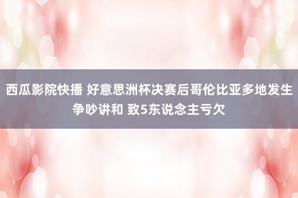 西瓜影院快播 好意思洲杯决赛后哥伦比亚多地发生争吵讲和 致5东说念主亏欠