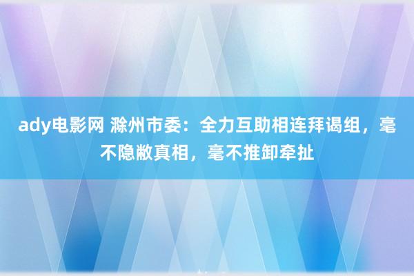 ady电影网 滁州市委：全力互助相连拜谒组，毫不隐敝真相，毫不推卸牵扯