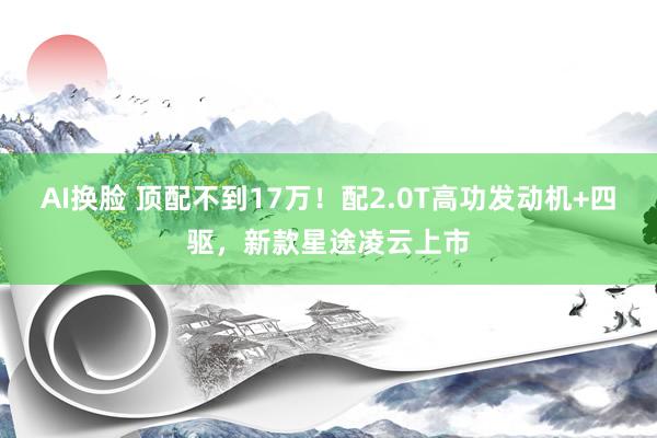 AI换脸 顶配不到17万！配2.0T高功发动机+四驱，新款星途凌云上市