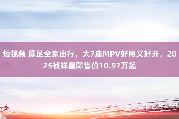 短视频 餍足全家出行，大7座MPV好用又好开，2025祯祥嘉际售价10.97万起