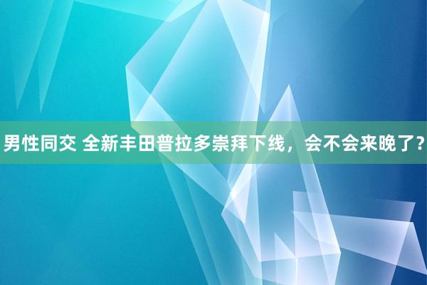 男性同交 全新丰田普拉多崇拜下线，会不会来晚了？