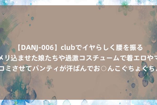 【DANJ-006】clubでイヤらしく腰を振る乱痴気ダンス！パンティをメリ込ませた娘たちや過激コスチュームで着エロやマン土手くっきりクイコミさせてパンティが汗ばんでお○んこぐちょぐちょで勃起しまくりです。 佳能EOS R1&R5 Mark II双星开拔 高层空谈照相翌日