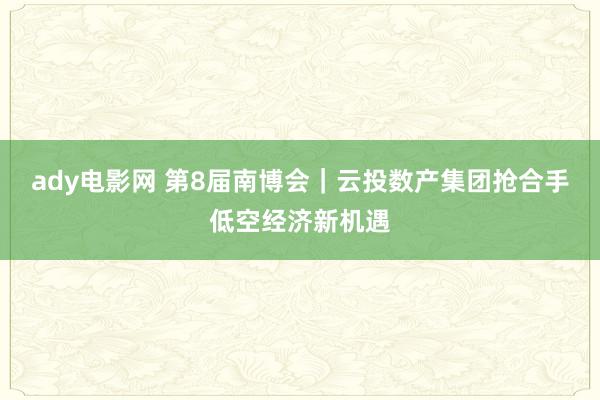 ady电影网 第8届南博会｜云投数产集团抢合手低空经济新机遇