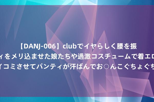 【DANJ-006】clubでイヤらしく腰を振る乱痴気ダンス！パンティをメリ込ませた娘たちや過激コスチュームで着エロやマン土手くっきりクイコミさせてパンティが汗ばんでお○んこぐちょぐちょで勃起しまくりです。 国度邮政局：二季度快递就业全程时限同比裁汰0.92小时