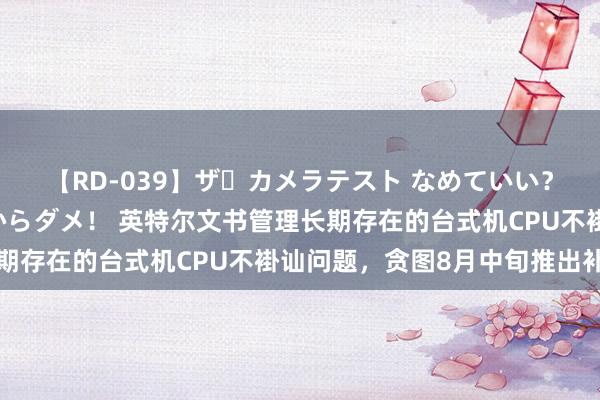 【RD-039】ザ・カメラテスト なめていい？ あ！そこは濡れてるからダメ！ 英特尔文书管理长期存在的台式机CPU不褂讪问题，贪图8月中旬推出补丁