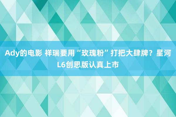 Ady的电影 祥瑞要用“玫瑰粉”打把大肆牌？星河L6创思版认真上市