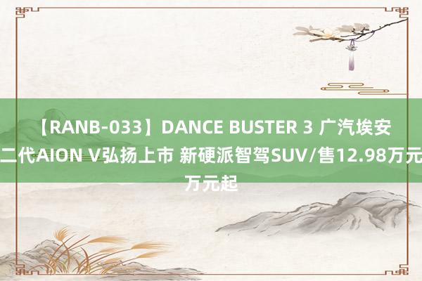 【RANB-033】DANCE BUSTER 3 广汽埃安第二代AION V弘扬上市 新硬派智驾SUV/售12.98万元起