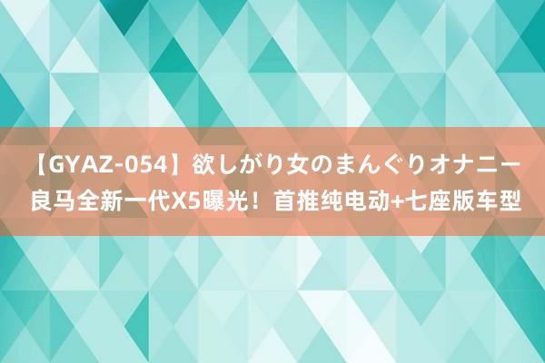 【GYAZ-054】欲しがり女のまんぐりオナニー 良马全新一代X5曝光！首推纯电动+七座版车型