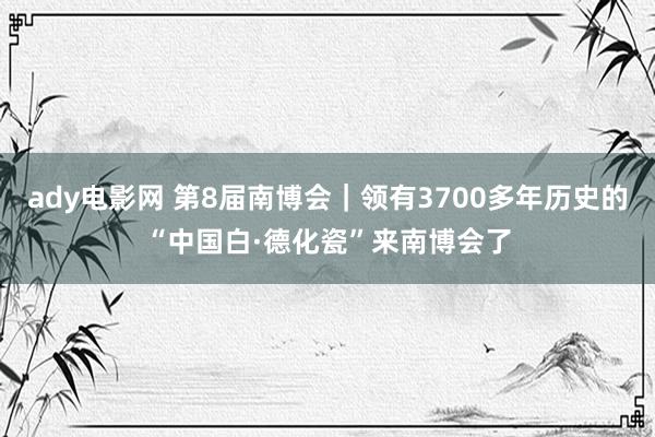 ady电影网 第8届南博会｜领有3700多年历史的“中国白·德化瓷”来南博会了