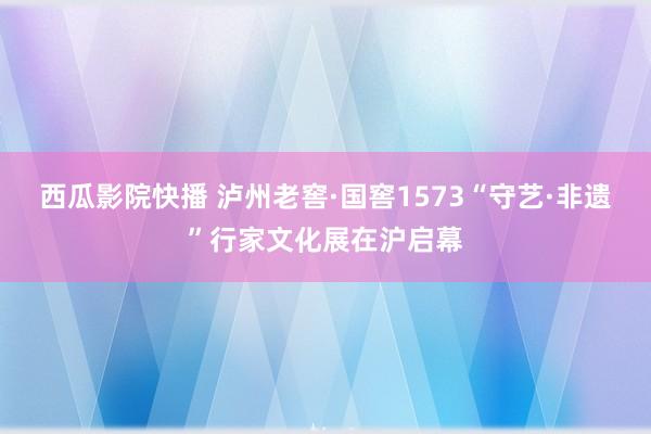 西瓜影院快播 泸州老窖·国窖1573“守艺·非遗”行家文化展在沪启幕