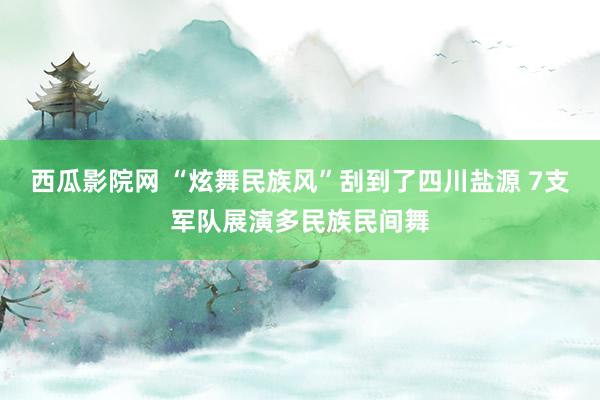 西瓜影院网 “炫舞民族风”刮到了四川盐源 7支军队展演多民族民间舞